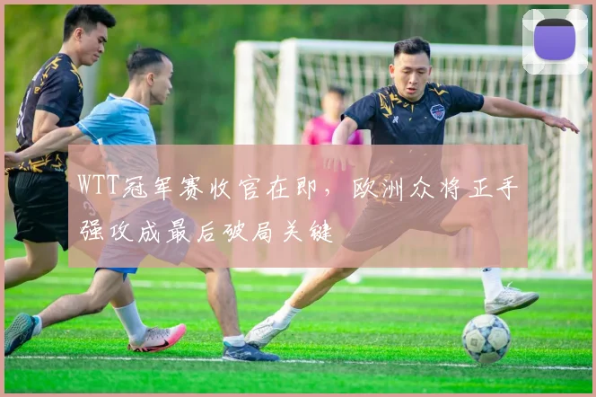 WTT冠军赛收官在即，欧洲众将正手强攻成最后破局关键