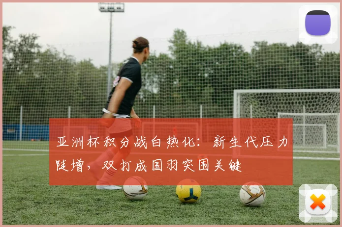 亚洲杯积分战白热化：新生代压力陡增，双打成国羽突围关键