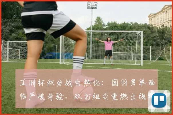 亚洲杯积分战白热化：国羽男单面临严峻考验，双打组合重燃出线希望