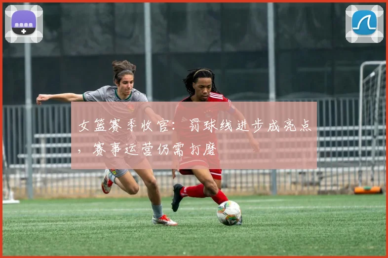 女篮赛季收官：罚球线进步成亮点，赛事运营仍需打磨