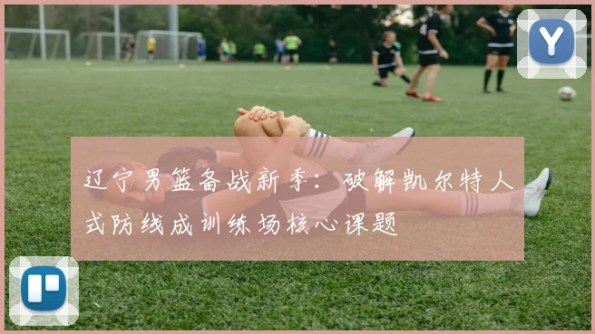 辽宁男篮备战新季：破解凯尔特人式防线成训练场核心课题