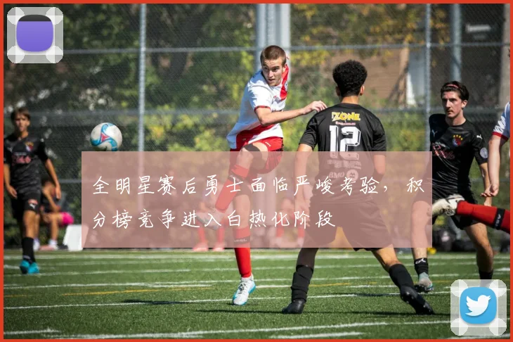 全明星赛后勇士面临严峻考验，积分榜竞争进入白热化阶段