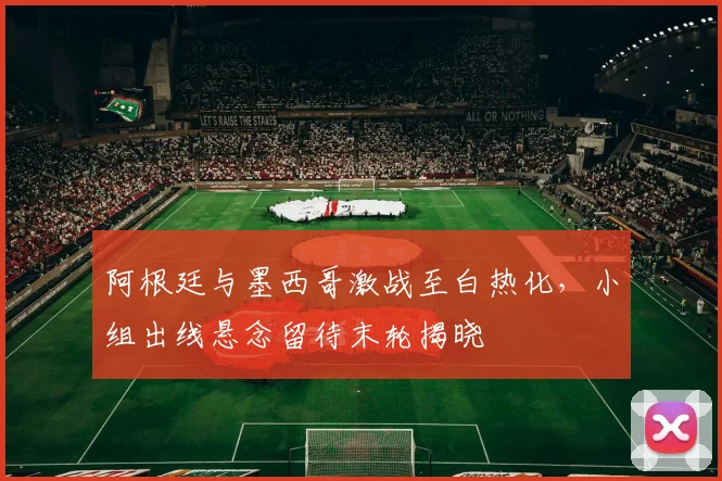 阿根廷与墨西哥激战至白热化，小组出线悬念留待末轮揭晓