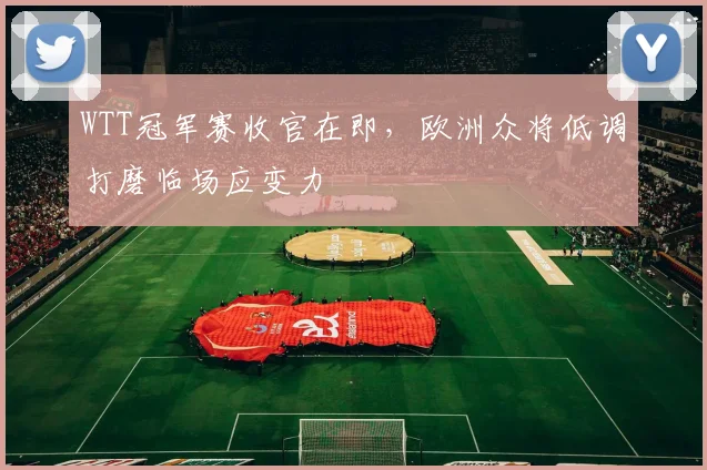 WTT冠军赛收官在即，欧洲众将低调打磨临场应变力