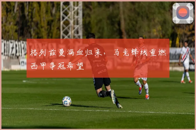 格列兹曼满血归来，马竞锋线重燃西甲争冠希望