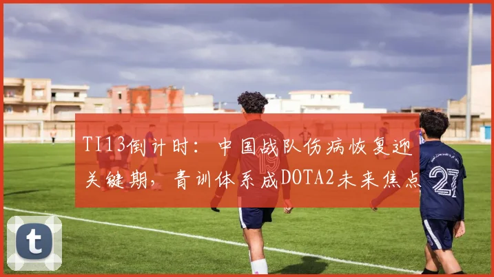 TI13倒计时：中国战队伤病恢复迎关键期，青训体系成DOTA2未来焦点