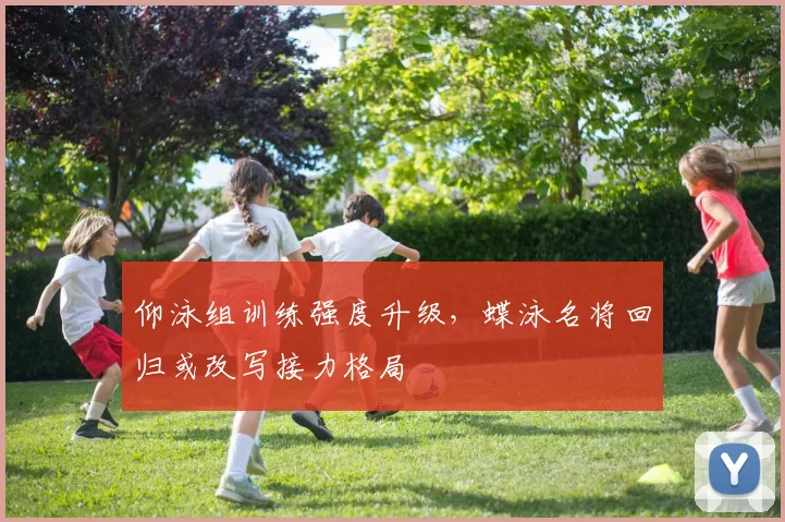 仰泳组训练强度升级，蝶泳名将回归或改写接力格局