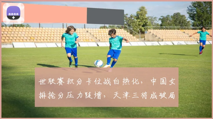 世联赛积分卡位战白热化，中国女排抢分压力陡增，天津三将成破局关键