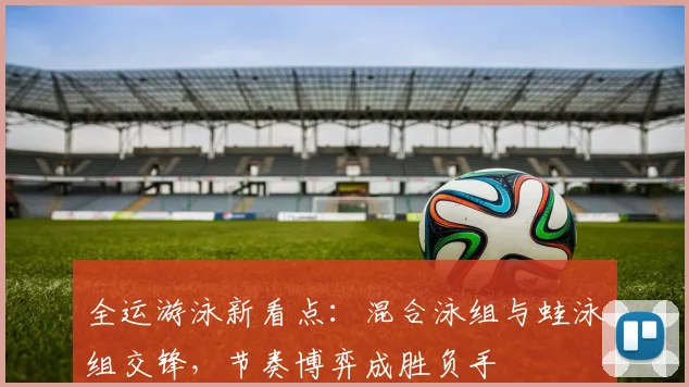 全运游泳新看点：混合泳组与蛙泳组交锋，节奏博弈成胜负手