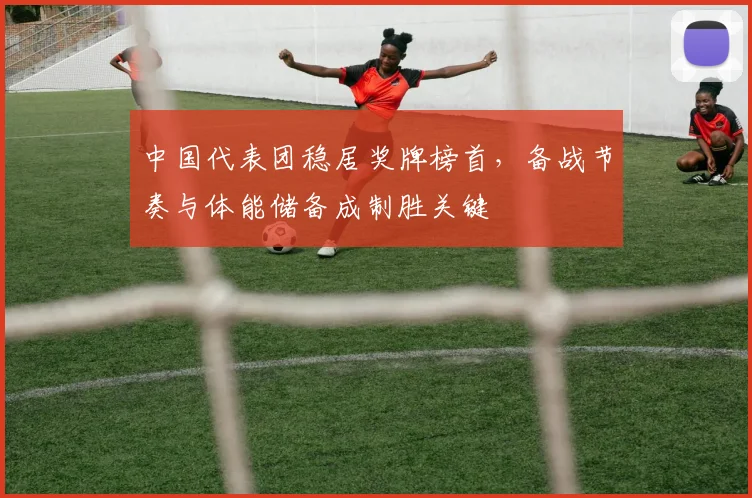 中国代表团稳居奖牌榜首，备战节奏与体能储备成制胜关键