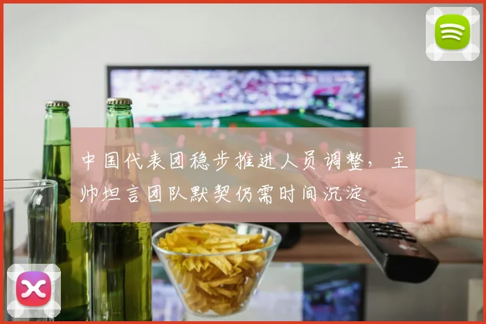 中国代表团稳步推进人员调整，主帅坦言团队默契仍需时间沉淀