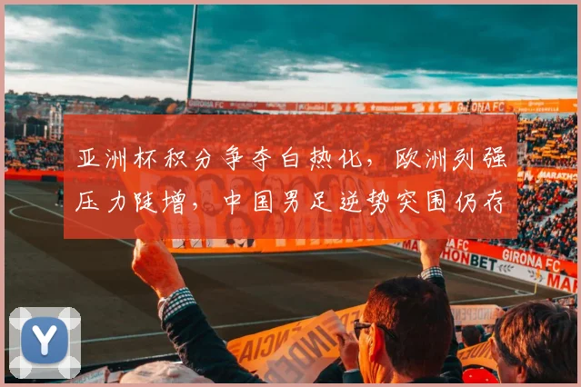 亚洲杯积分争夺白热化，欧洲列强压力陡增，中国男足逆势突围仍存生机