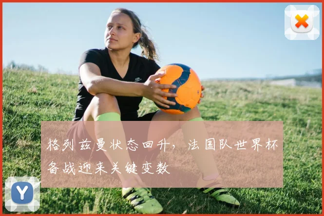 格列兹曼状态回升，法国队世界杯备战迎来关键变数