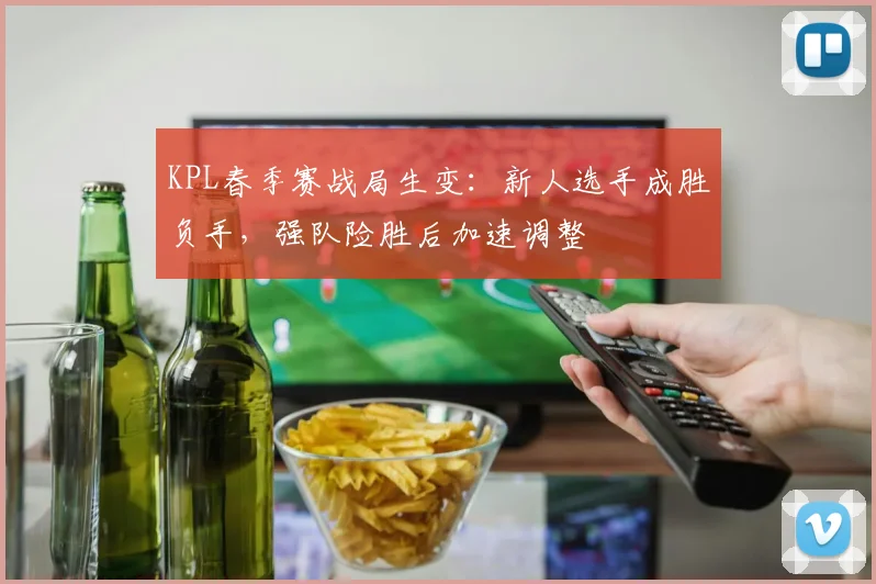 KPL春季赛战局生变：新人选手成胜负手，强队险胜后加速调整