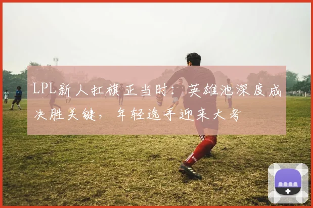LPL新人扛旗正当时：英雄池深度成决胜关键，年轻选手迎来大考
