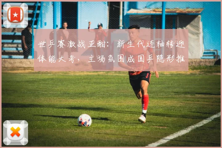 世乒赛激战正酣：新生代连轴转迎体能大考，主场氛围成国乒隐形推手