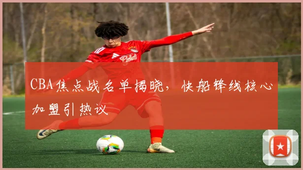 CBA焦点战名单揭晓，快船锋线核心加盟引热议
