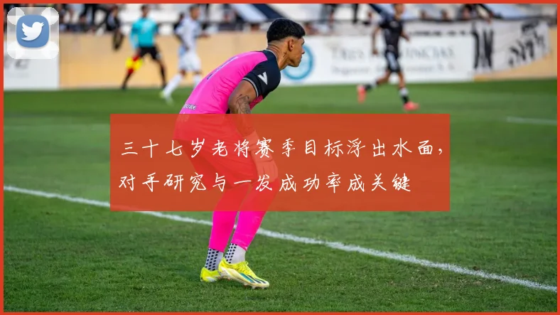 三十七岁老将赛季目标浮出水面，对手研究与一发成功率成关键