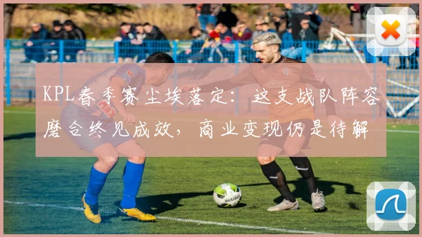 KPL春季赛尘埃落定：这支战队阵容磨合终见成效，商业变现仍是待解难题