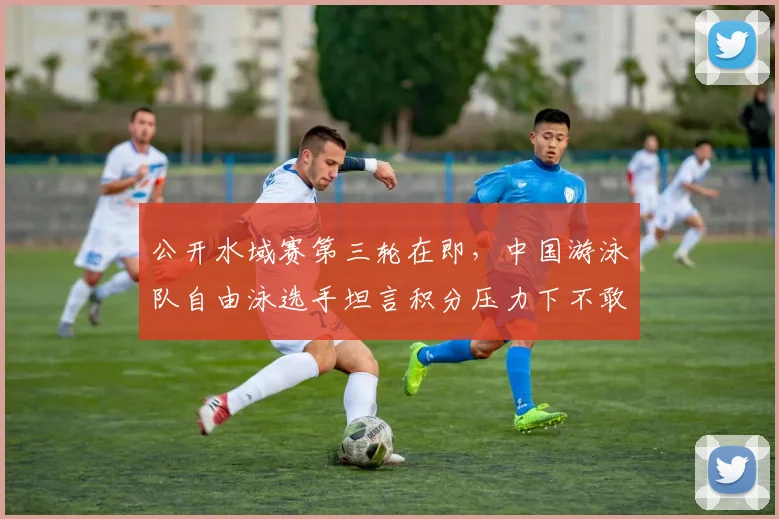 公开水域赛第三轮在即,中国游泳队自由泳选手坦言积分压力下不敢懈怠