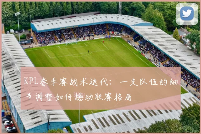 KPL春季赛战术迭代：一支队伍的细节调整如何撼动联赛格局