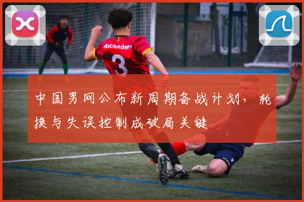 中国男网公布新周期备战计划，轮换与失误控制成破局关键