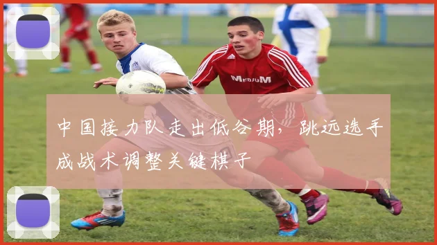 中国接力队走出低谷期，跳远选手成战术调整关键棋子